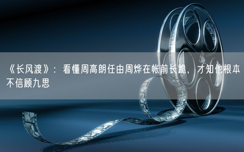 《长风渡》:看懂周高朗任由周烨在帐前长跪,才知他根本不信顾九思