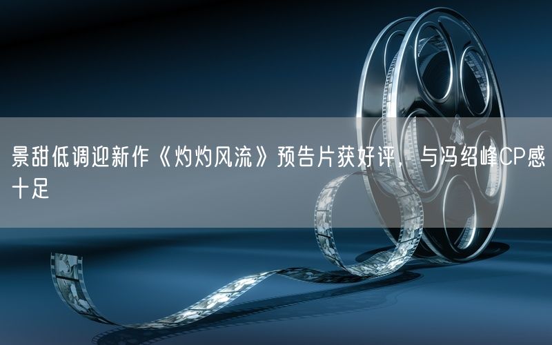 景甜低调迎新作《灼灼风流》预告片获好评,与冯绍峰CP感十足
