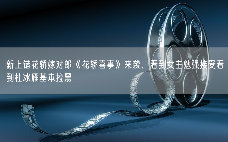 新上错花轿嫁对郎《花轿喜事》来袭,看到女主勉强接受看到杜冰雁基本拉黑